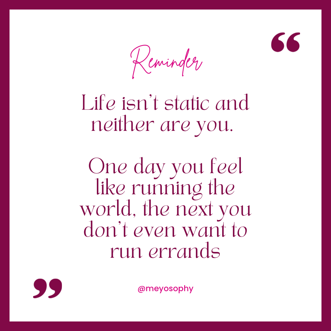Quote: Life isn't static and neither are you. One day you feel like running the world, the next you don't even want to run errands